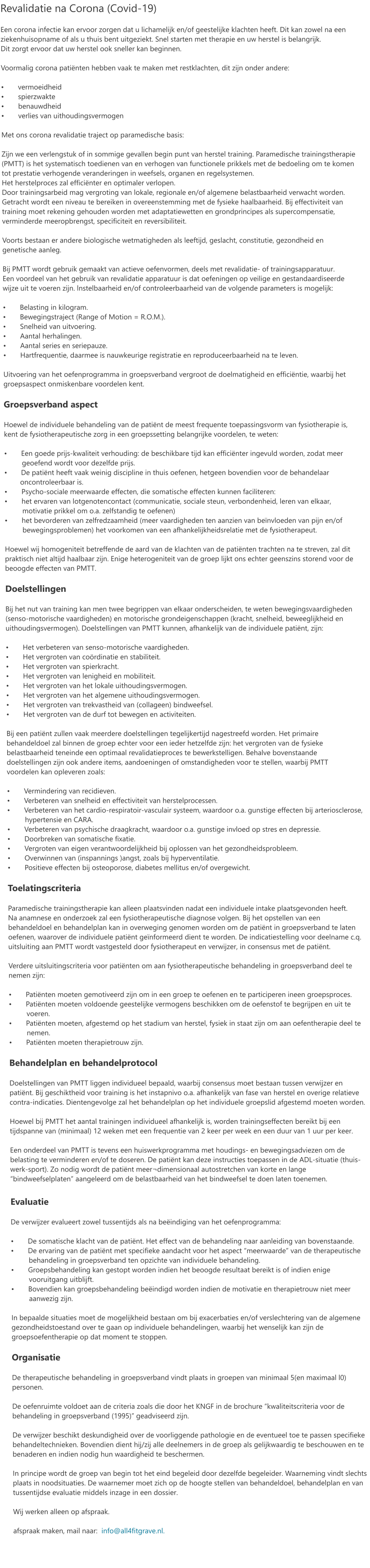 Revalidatie na Corona (Covid-19)  Een corona infectie kan ervoor zorgen dat u lichamelijk en/of geestelijke klachten heeft. Dit kan zowel na een ziekenhuisopname of als u thuis bent uitgeziekt. Snel starten met therapie en uw herstel is belangrijk.  Dit zorgt ervoor dat uw herstel ook sneller kan beginnen.  Voormalig corona patiënten hebben vaak te maken met restklachten, dit zijn onder andere:  •	vermoeidheid •	spierzwakte •	benauwdheid •	verlies van uithoudingsvermogen  Met ons corona revalidatie traject op paramedische basis:  Zijn we een verlengstuk of in sommige gevallen begin punt van herstel training. Paramedische trainingstherapie (PMTT) is het systematisch toedienen van en verhogen van functionele prikkels met de bedoeling om te komen tot prestatie verhogende veranderingen in weefsels, organen en regelsystemen. Het herstelproces zal efficiënter en optimaler verlopen. Door trainingsarbeid mag vergroting van lokale, regionale en/of algemene belastbaarheid verwacht worden. Getracht wordt een niveau te bereiken in overeenstemming met de fysieke haalbaarheid. Bij effectiviteit van training moet rekening gehouden worden met adaptatiewetten en grondprincipes als supercompensatie, verminderde meeropbrengst, specificiteit en reversibiliteit.   Voorts bestaan er andere biologische wetmatigheden als leeftijd, geslacht, constitutie, gezondheid en genetische aanleg.  Bij PMTT wordt gebruik gemaakt van actieve oefenvormen, deels met revalidatie- of trainingsapparatuur.  Een voordeel van het gebruik van revalidatie apparatuur is dat oefeningen op veilige en gestandaardiseerde wijze uit te voeren zijn. lnstelbaarheid en/of controleerbaarheid van de volgende parameters is mogelijk:  •	Belasting in kilogram. •	Bewegingstraject (Range of Motion = R.O.M.). •	Snelheid van uitvoering. •	Aantal herhalingen. •	Aantal series en seriepauze. •	Hartfrequentie, daarmee is nauwkeurige registratie en reproduceerbaarheid na te leven.  Uitvoering van het oefenprogramma in groepsverband vergroot de doelmatigheid en efficiëntie, waarbij het groepsaspect onmiskenbare voordelen kent.  Groepsverband aspect  Hoewel de individuele behandeling van de patiënt de meest frequente toepassingsvorm van fysiotherapie is, kent de fysiotherapeutische zorg in een groepssetting belangrijke voordelen, te weten:  •	Een goede prijs-kwaliteit verhouding: de beschikbare tijd kan efficiënter ingevuld worden, zodat meer           geoefend wordt voor dezelfde prijs. •       De patiënt heeft vaak weinig discipline in thuis oefenen, hetgeen bovendien voor de behandelaar               oncontroleerbaar is. •	Psycho-sociale meerwaarde effecten, die somatische effecten kunnen faciliteren: •	het ervaren van lotgenotencontact (communicatie, sociale steun, verbondenheid, leren van elkaar,           motivatie prikkel om o.a. zelfstandig te oefenen) •	het bevorderen van zelfredzaamheid (meer vaardigheden ten aanzien van beïnvloeden van pijn en/of           bewegingsproblemen) het voorkomen van een afhankelijkheidsrelatie met de fysiotherapeut.  Hoewel wij homogeniteit betreffende de aard van de klachten van de patiënten trachten na te streven, zal dit praktisch niet altijd haalbaar zijn. Enige heterogeniteit van de groep lijkt ons echter geenszins storend voor de beoogde effecten van PMTT.  Doelstellingen  Bij het nut van training kan men twee begrippen van elkaar onderscheiden, te weten bewegingsvaardigheden (senso-motorische vaardigheden) en motorische grondeigenschappen (kracht, snelheid, beweeglijkheid en uithoudingsvermogen). Doelstellingen van PMTT kunnen, afhankelijk van de individuele patiënt, zijn:  •	Het verbeteren van senso-motorische vaardigheden. •	Het vergroten van coördinatie en stabiliteit. •	Het vergroten van spierkracht. •	Het vergroten van lenigheid en mobiliteit. •	Het vergroten van het lokale uithoudingsvermogen. •	Het vergroten van het algemene uithoudingsvermogen. •	Het vergroten van trekvastheid van (collageen) bindweefsel. •	Het vergroten van de durf tot bewegen en activiteiten.  Bij een patiënt zullen vaak meerdere doelstellingen tegelijkertijd nagestreefd worden. Het primaire behandeldoel zal binnen de groep echter voor een ieder hetzelfde zijn: het vergroten van de fysieke belastbaarheid teneinde een optimaal revalidatieproces te bewerkstelligen. Behalve bovenstaande doelstellingen zijn ook andere items, aandoeningen of omstandigheden voor te stellen, waarbij PMTT  voordelen kan opleveren zoals:  •	Vermindering van recidieven. •	Verbeteren van snelheid en effectiviteit van herstelprocessen. •	Verbeteren van het cardio-respiratoir-vasculair systeem, waardoor o.a. gunstige effecten bij arteriosclerose,             hypertensie en CARA. •	Verbeteren van psychische draagkracht, waardoor o.a. gunstige invloed op stres en depressie. •	Doorbreken van somatische fixatie. •	Vergroten van eigen verantwoordelijkheid bij oplossen van het gezondheidsprobleem. •	Overwinnen van (inspannings )angst, zoals bij hyperventilatie. •	Positieve effecten bij osteoporose, diabetes mellitus en/of overgewicht.  Toelatingscriteria  Paramedische trainingstherapie kan alleen plaatsvinden nadat een individuele intake plaatsgevonden heeft.  Na anamnese en onderzoek zal een fysiotherapeutische diagnose volgen. Bij het opstellen van een behandeldoel en behandelplan kan in overweging genomen worden om de patiënt in groepsverband te laten oefenen, waarover de individuele patiënt geïnformeerd dient te worden. De indicatiestelling voor deelname c.q. uitsluiting aan PMTT wordt vastgesteld door fysiotherapeut en verwijzer, in consensus met de patiënt.  Verdere uitsluitingscriteria voor patiënten om aan fysiotherapeutische behandeling in groepsverband deel te nemen zijn:  •	Patiënten moeten gemotiveerd zijn om in een groep te oefenen en te participeren ineen groepsproces. •	Patiënten moeten voldoende geestelijke vermogens beschikken om de oefenstof te begrijpen en uit te           voeren. •	Patiënten moeten, afgestemd op het stadium van herstel, fysiek in staat zijn om aan oefentherapie deel te           nemen. •	Patiënten moeten therapietrouw zijn.  Behandelplan en behandelprotocol  Doelstellingen van PMTT liggen individueel bepaald, waarbij consensus moet bestaan tussen verwijzer en patiënt. Bij geschiktheid voor training is het instapnivo o.a. afhankelijk van fase van herstel en overige relatieve contra-indicaties. Dientengevolge zal het behandelplan op het individuele groepslid afgestemd moeten worden.  Hoewel bij PMTT het aantal trainingen individueel afhankelijk is, worden trainingseffecten bereikt bij een tijdspanne van (minimaal) 12 weken met een frequentie van 2 keer per week en een duur van 1 uur per keer.  Een onderdeel van PMTT is tevens een huiswerkprogramma met houdings- en bewegingsadviezen om de belasting te verminderen en/of te doseren. De patiënt kan deze instructies toepassen in de ADL-situatie (thuis-werk-sport). Zo nodig wordt de patiënt meer¬dimensionaal autostretchen van korte en lange “bindweefselplaten” aangeleerd om de belastbaarheid van het bindweefsel te doen laten toenemen.  Evaluatie  De verwijzer evalueert zowel tussentijds als na beëindiging van het oefenprogramma:  •	De somatische klacht van de patiënt. Het effect van de behandeling naar aanleiding van bovenstaande. •	De ervaring van de patiënt met specifieke aandacht voor het aspect “meerwaarde” van de therapeutische           behandeling in groepsverband ten opzichte van individuele behandeling. •	Groepsbehandeling kan gestopt worden indien het beoogde resultaat bereikt is of indien enige           vooruitgang uitblijft. •	Bovendien kan groepsbehandeling beëindigd worden indien de motivatie en therapietrouw niet meer           aanwezig zijn.  In bepaalde situaties moet de mogelijkheid bestaan om bij exacerbaties en/of verslechtering van de algemene gezondheidstoestand over te gaan op individuele behandelingen, waarbij het wenselijk kan zijn de groepsoefentherapie op dat moment te stoppen.  Organisatie  De therapeutische behandeling in groepsverband vindt plaats in groepen van minimaal 5(en maximaal l0) personen.  De oefenruimte voldoet aan de criteria zoals die door het KNGF in de brochure “kwaliteitscriteria voor de behandeling in groepsverband (1995)” geadviseerd zijn.  De verwijzer beschikt deskundigheid over de voorliggende pathologie en de eventueel toe te passen specifieke behandeltechnieken. Bovendien dient hij/zij alle deelnemers in de groep als gelijkwaardig te beschouwen en te benaderen en indien nodig hun waardigheid te beschermen.  In principe wordt de groep van begin tot het eind begeleid door dezelfde begeleider. Waarneming vindt slechts plaats in noodsituaties. De waarnemer moet zich op de hoogte stellen van behandeldoel, behandelplan en van tussentijdse evaluatie middels inzage in een dossier.  Wij werken alleen op afspraak.  afspraak maken, mail naar:  info@all4fitgrave.nl.